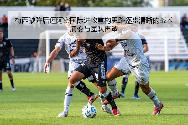 梅西缺阵后迈阿密国际进攻重构思路逐步清晰的战术演变与团队再塑
