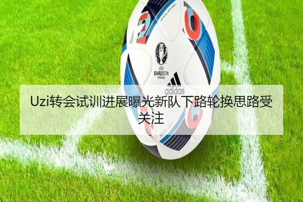 Uzi转会试训进展曝光新队下路轮换思路受关注
